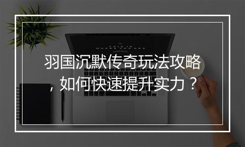 羽国沉默传奇玩法攻略，如何快速提升实力？