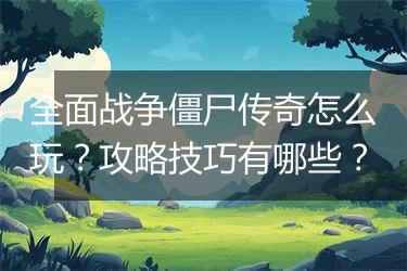 全面战争僵尸传奇怎么玩？攻略技巧有哪些？