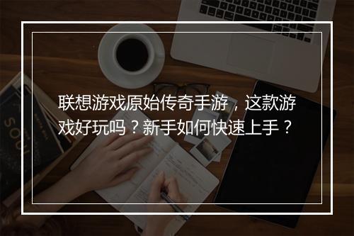 联想游戏原始传奇手游，这款游戏好玩吗？新手如何快速上手？
