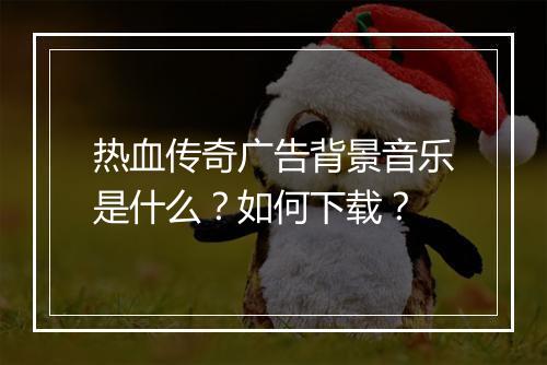 热血传奇广告背景音乐是什么？如何下载？