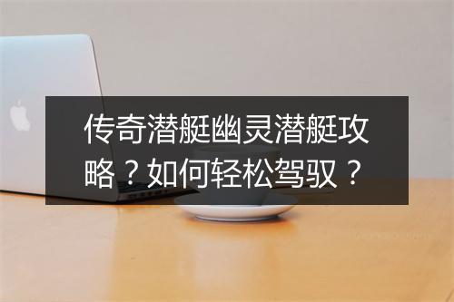 传奇潜艇幽灵潜艇攻略？如何轻松驾驭？