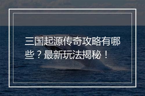 三国起源传奇攻略有哪些？最新玩法揭秘！