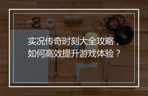 实况传奇时刻大全攻略，如何高效提升游戏体验？