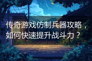 传奇游戏仿制兵器攻略，如何快速提升战斗力？