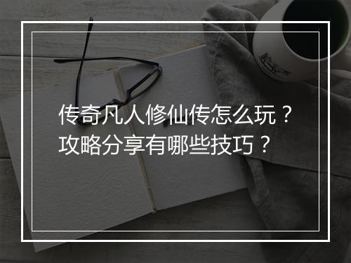 传奇凡人修仙传怎么玩？攻略分享有哪些技巧？