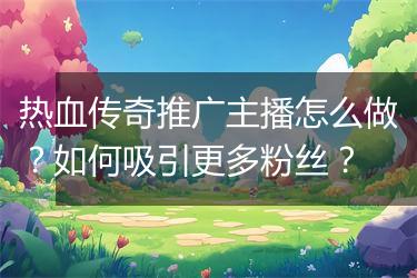 热血传奇推广主播怎么做？如何吸引更多粉丝？