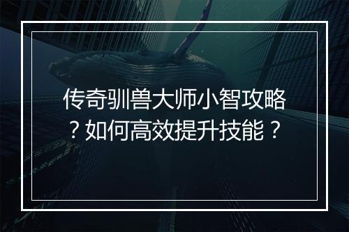 传奇驯兽大师小智攻略？如何高效提升技能？