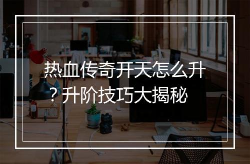 热血传奇开天怎么升？升阶技巧大揭秘