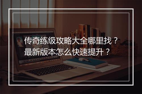 传奇练级攻略大全哪里找？最新版本怎么快速提升？