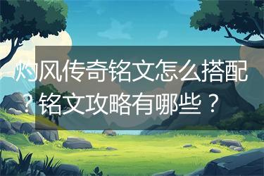 灼风传奇铭文怎么搭配？铭文攻略有哪些？