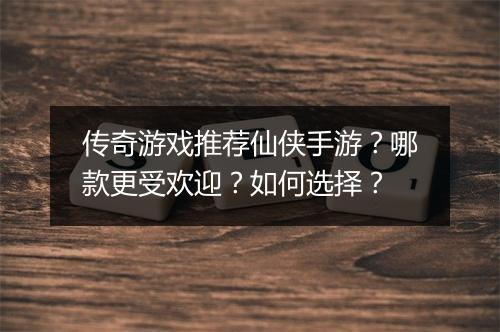 传奇游戏推荐仙侠手游？哪款更受欢迎？如何选择？