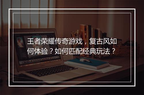 王者荣耀传奇游戏，复古风如何体验？如何匹配经典玩法？