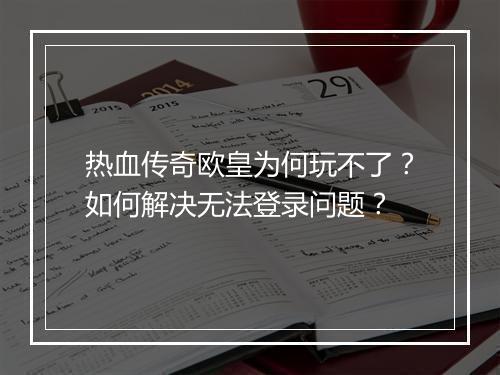 热血传奇欧皇为何玩不了？如何解决无法登录问题？
