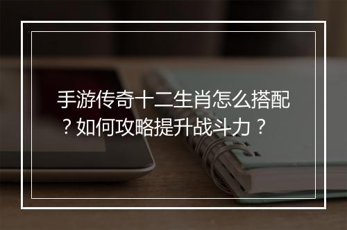 手游传奇十二生肖怎么搭配?如何攻略提升战斗力?