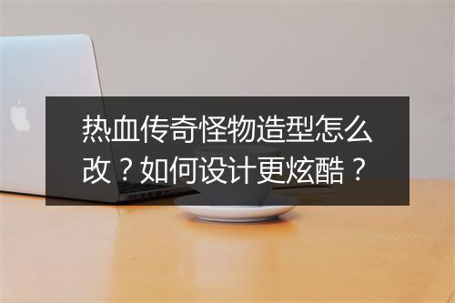 热血传奇怪物造型怎么改？如何设计更炫酷？