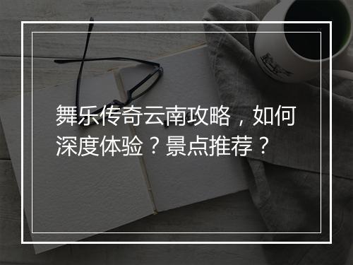 舞乐传奇云南攻略，如何深度体验？景点推荐？