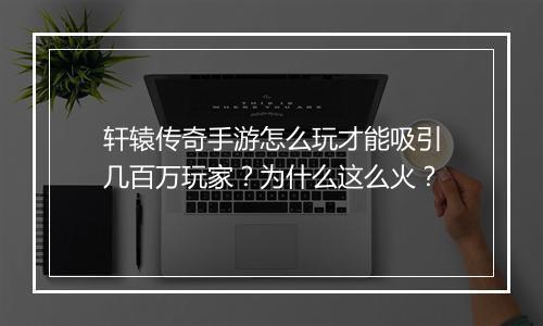 轩辕传奇手游怎么玩才能吸引几百万玩家？为什么这么火？