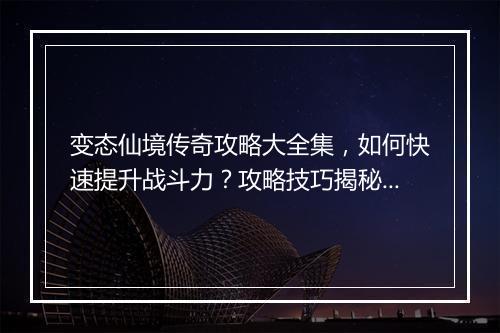 变态仙境传奇攻略大全集，如何快速提升战斗力？攻略技巧揭秘！