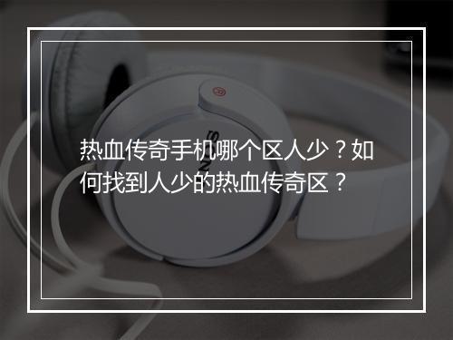热血传奇手机哪个区人少？如何找到人少的热血传奇区？