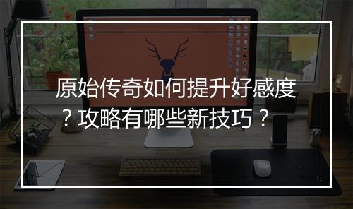 原始传奇如何提升好感度？攻略有哪些新技巧？