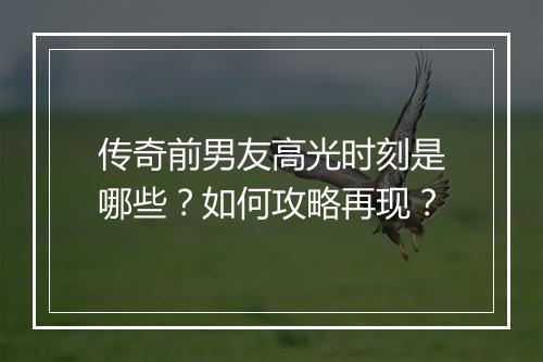 传奇前男友高光时刻是哪些？如何攻略再现？