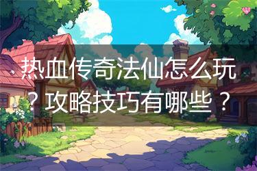 热血传奇法仙怎么玩？攻略技巧有哪些？