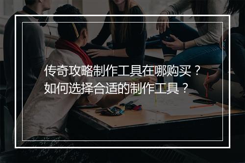 传奇攻略制作工具在哪购买？如何选择合适的制作工具？