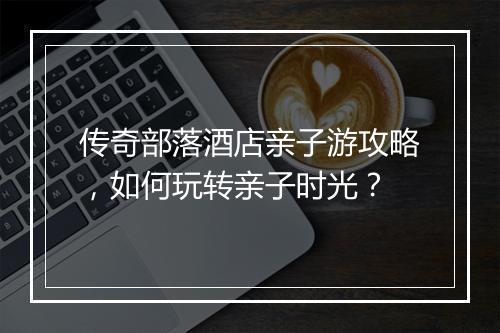 传奇部落酒店亲子游攻略,如何玩转亲子时光?