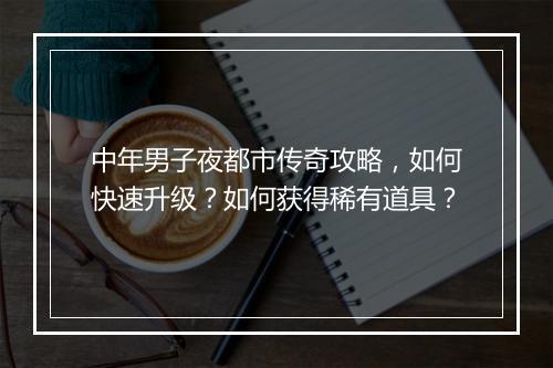 中年男子夜都市传奇攻略，如何快速升级？如何获得稀有道具？