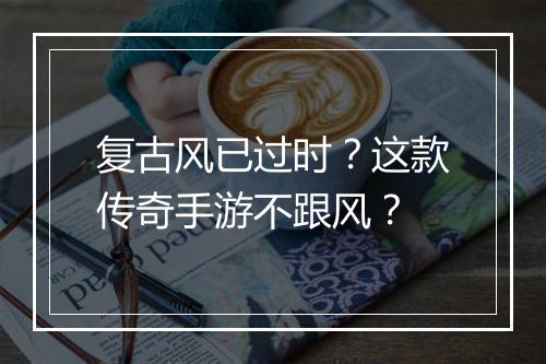 复古风已过时？这款传奇手游不跟风？