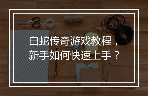 白蛇传奇游戏教程，新手如何快速上手？