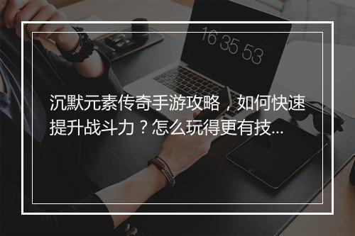 沉默元素传奇手游攻略，如何快速提升战斗力？怎么玩得更有技巧？