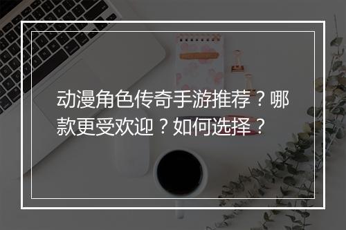 动漫角色传奇手游推荐？哪款更受欢迎？如何选择？