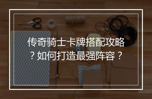传奇骑士卡牌搭配攻略？如何打造最强阵容？
