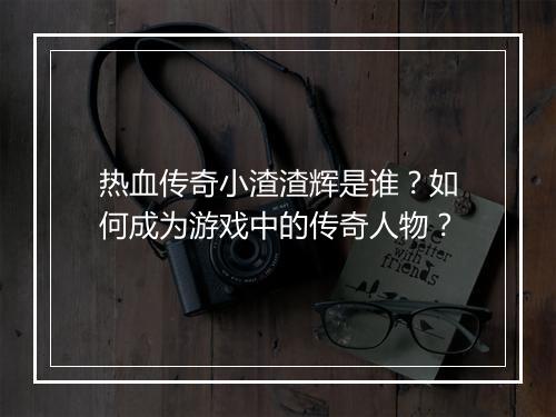 热血传奇小渣渣辉是谁？如何成为游戏中的传奇人物？