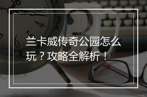 兰卡威传奇公园怎么玩？攻略全解析！