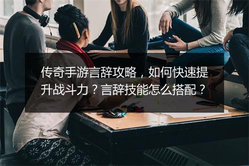 传奇手游言辞攻略，如何快速提升战斗力？言辞技能怎么搭配？