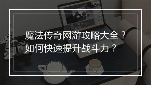魔法传奇网游攻略大全？如何快速提升战斗力？