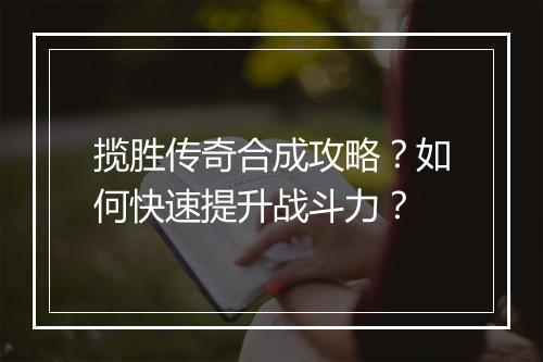 揽胜传奇合成攻略?如何快速提升战斗力?