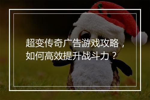 超变传奇广告游戏攻略，如何高效提升战斗力？