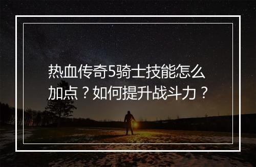 热血传奇5骑士技能怎么加点？如何提升战斗力？