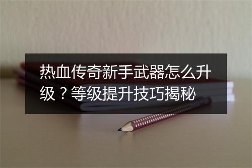 热血传奇新手武器怎么升级？等级提升技巧揭秘