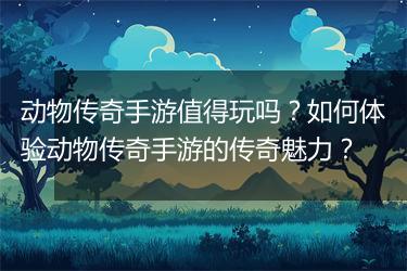 动物传奇手游值得玩吗？如何体验动物传奇手游的传奇魅力？