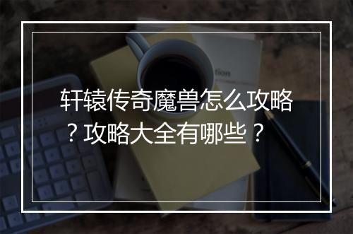 轩辕传奇魔兽怎么攻略？攻略大全有哪些？