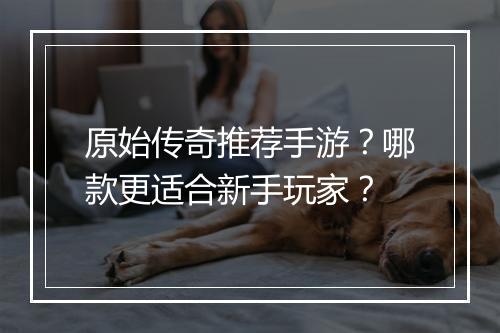 原始传奇推荐手游？哪款更适合新手玩家？