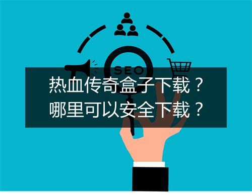 热血传奇盒子下载？哪里可以安全下载？