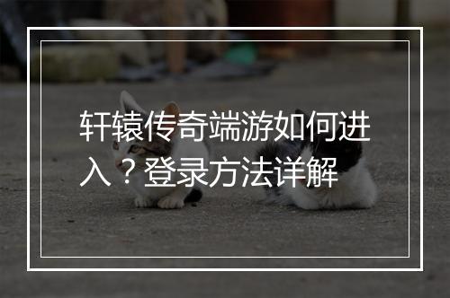 轩辕传奇端游如何进入？登录方法详解