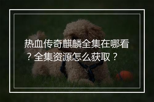 热血传奇麒麟全集在哪看？全集资源怎么获取？