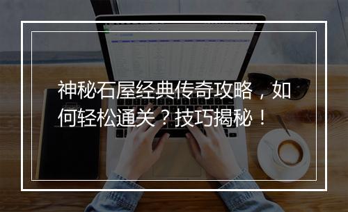 神秘石屋经典传奇攻略，如何轻松通关？技巧揭秘！