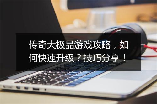 传奇大极品游戏攻略，如何快速升级？技巧分享！